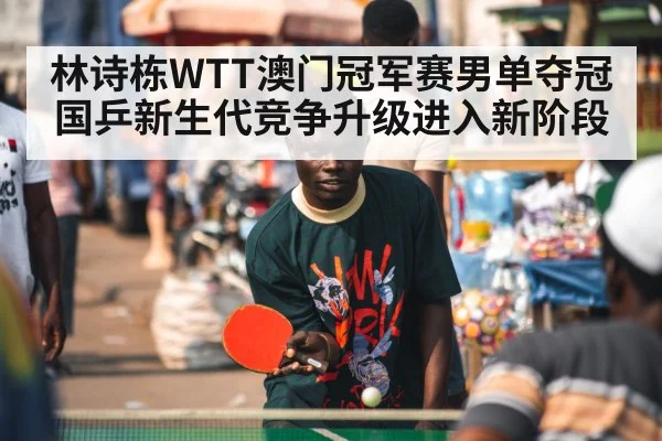 林诗栋WTT澳门冠军赛男单夺冠 国乒新生代竞争升级进入新阶段