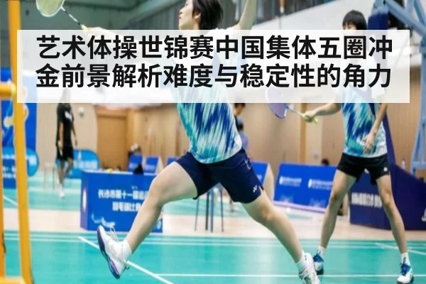 艺术体操世锦赛中国集体五圈冲金前景解析难度与稳定性的角力