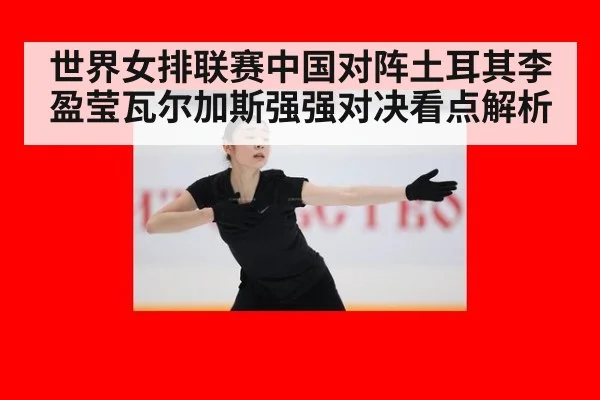 世界女排联赛中国对阵土耳其李盈莹瓦尔加斯强强对决看点解析